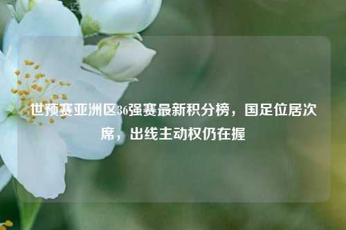 世预赛亚洲区36强赛最新积分榜，国足位居次席，出线主动权仍在握