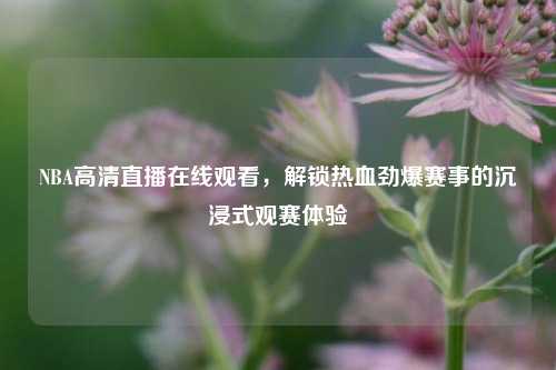 NBA高清直播在线观看，解锁热血劲爆赛事的沉浸式观赛体验