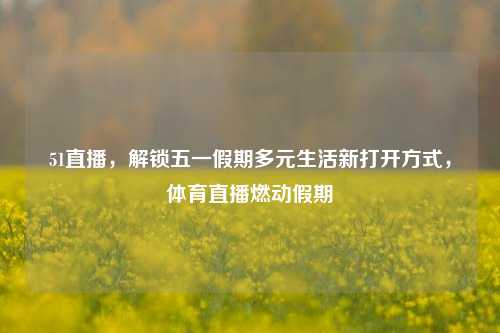 51直播,解锁五一假期多元生活新打开方式,体育直播燃动假期
