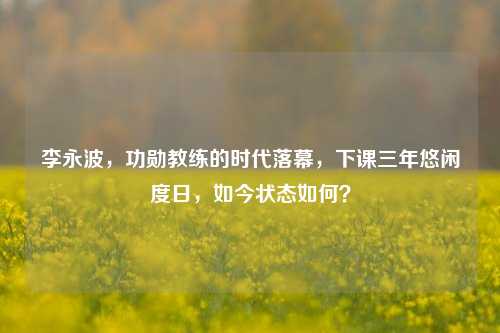 李永波，功勋教练的时代落幕，下课三年悠闲度日，如今状态如何？