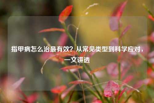 指甲病怎么治最有效？从常见类型到科学应对，一文讲透
