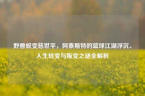 野兽蜕变慈世平,阿泰斯特的篮球江湖浮沉、人生转变与叛变之谜全解析