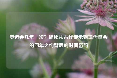 奥运会几年一次？揭秘从古代传承到现代盛会的四年之约背后的时间密码
