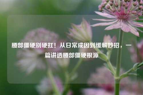 腰部僵硬别硬扛！从日常成因到缓解妙招，一篇讲透腰部僵硬根源
