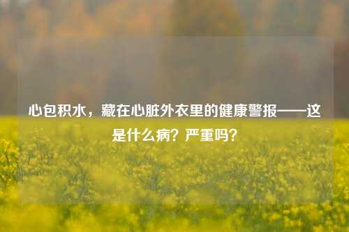 心包积水,藏在心脏外衣里的健康警报——这是什么病?严重吗?