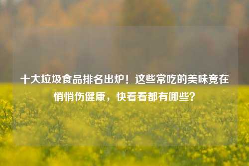 十大垃圾食品排名出炉！这些常吃的美味竟在悄悄伤健康，快看看都有哪些？