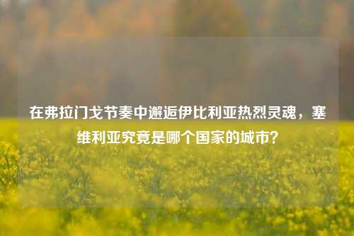 在弗拉门戈节奏中邂逅伊比利亚热烈灵魂，塞维利亚究竟是哪个国家的城市？