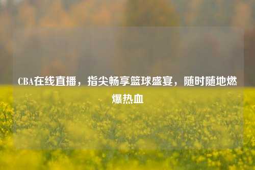 CBA在线直播,指尖畅享篮球盛宴,随时随地燃爆热血