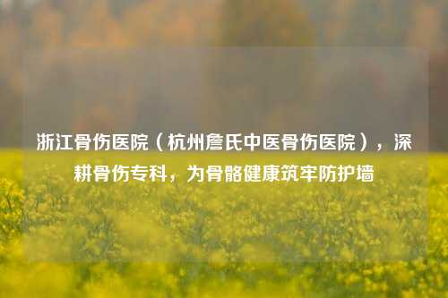 浙江骨伤医院(杭州詹氏中医骨伤医院),深耕骨伤专科,为骨骼健康筑牢防护墙