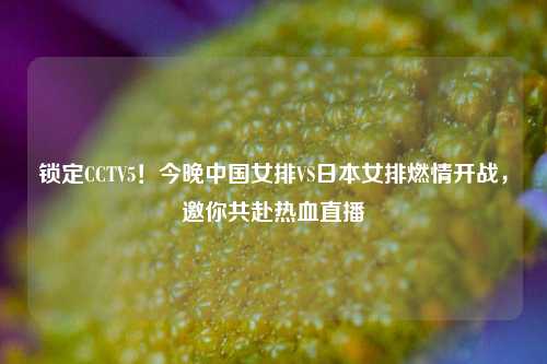 锁定CCTV5！今晚中国女排VS日本女排燃情开战，邀你共赴热血直播