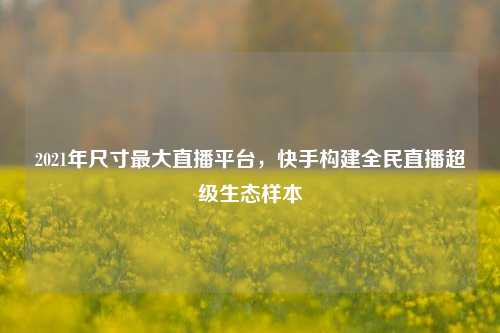2021年尺寸最大直播平台,快手构建全民直播超级生态样本