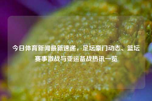 今日体育新闻最新速递,足坛豪门动态、篮坛赛事激战与亚运备战热讯一览