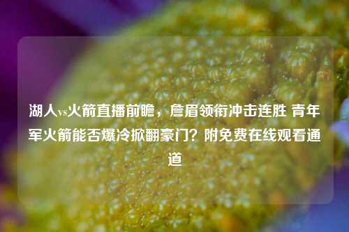 湖人vs火箭直播前瞻，詹眉领衔冲击连胜 青年军火箭能否爆冷掀翻豪门？附免费在线观看通道