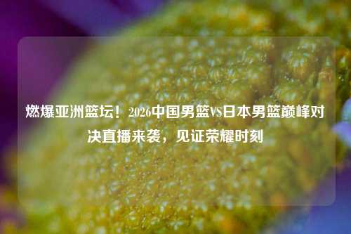 燃爆亚洲篮坛！2026中国男篮VS日本男篮巅峰对决直播来袭，见证荣耀时刻