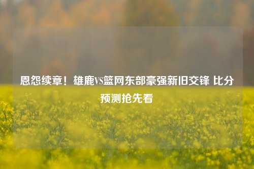 恩怨续章！雄鹿VS篮网东部豪强新旧交锋 比分预测抢先看
