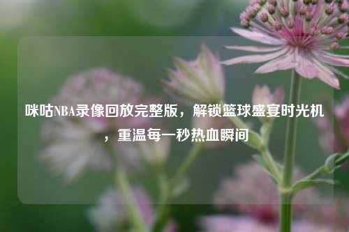 咪咕NBA录像回放完整版，解锁篮球盛宴时光机，重温每一秒热血瞬间