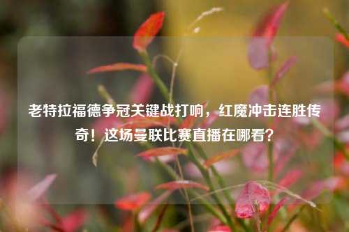 老特拉福德争冠关键战打响，红魔冲击连胜传奇！这场曼联比赛直播在哪看？