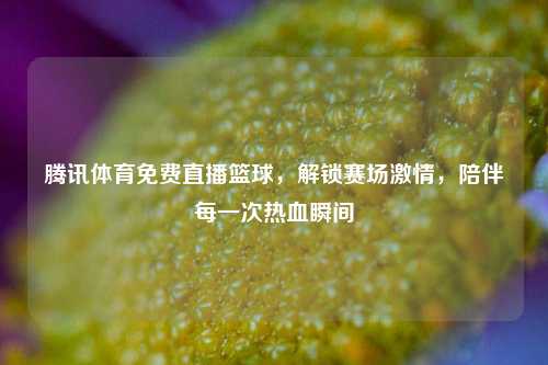 腾讯体育免费直播篮球，解锁赛场激情，陪伴每一次热血瞬间