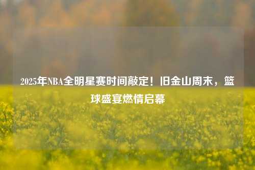 2025年NBA全明星赛时间敲定!旧金山周末,篮球盛宴燃情启幕