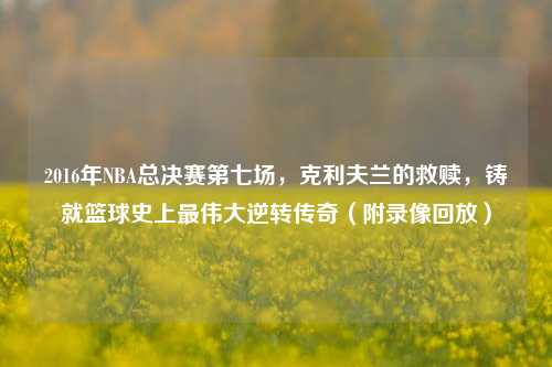 2016年NBA总决赛第七场,克利夫兰的救赎,铸就篮球史上最伟大逆转传奇(附录像回放)