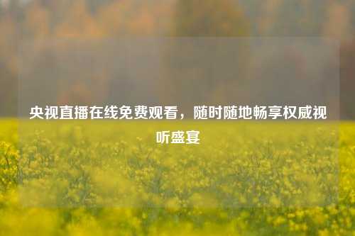 央视直播在线免费观看,随时随地畅享权威视听盛宴
