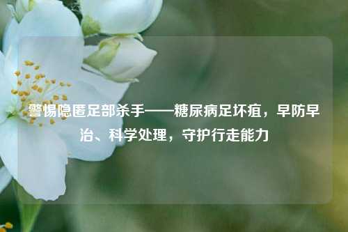 警惕隐匿足部杀手——糖尿病足坏疽，早防早治、科学处理，守护行走能力