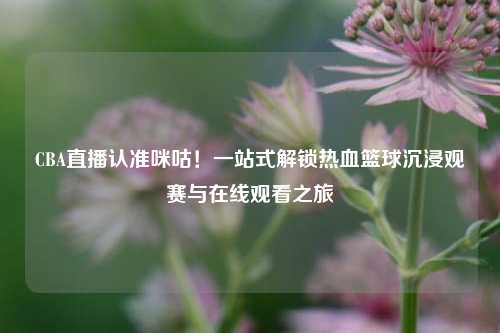 CBA直播认准咪咕！一站式解锁热血篮球沉浸观赛与在线观看之旅