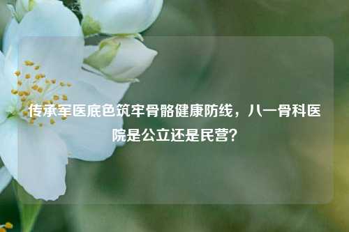 传承军医底色筑牢骨骼健康防线,八一骨科医院是公立还是民营?