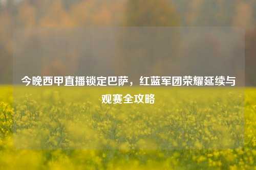 今晚西甲直播锁定巴萨,红蓝军团荣耀延续与观赛全攻略