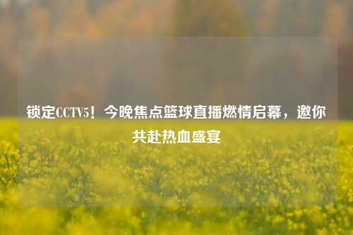 锁定CCTV5!今晚焦点篮球直播燃情启幕,邀你共赴热血盛宴