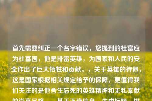 首先需要纠正一个名字错误,您提到的杜富应为杜富国,他是排雷英雄,为国家和人民的安全作出了巨大牺牲和贡献。,关于英雄的待遇,这是国家根据相关规定给予的保障,更值得我们关注的是他舍生忘死的英雄精神和无私奉献的崇高品格。,基于正确信息,生成标题,排雷英雄杜富国,用无畏担当诠释军人使命
