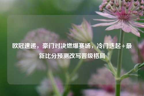 欧冠速递,豪门对决燃爆赛场,冷门迭起+最新比分预测改写晋级格局