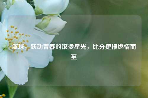 篮球,跃动青春的滚烫星光,比分捷报燃情而至