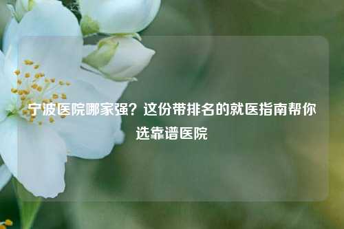 宁波医院哪家强?这份带排名的就医指南帮你选靠谱医院