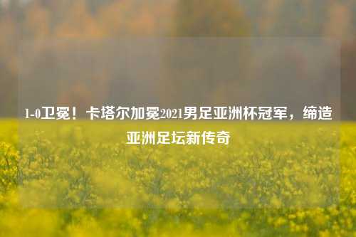 1-0卫冕!卡塔尔加冕2021男足亚洲杯冠军,缔造亚洲足坛新传奇