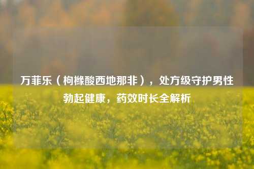 万菲乐(枸橼酸西地那非),处方级守护男性勃起健康,药效时长全解析