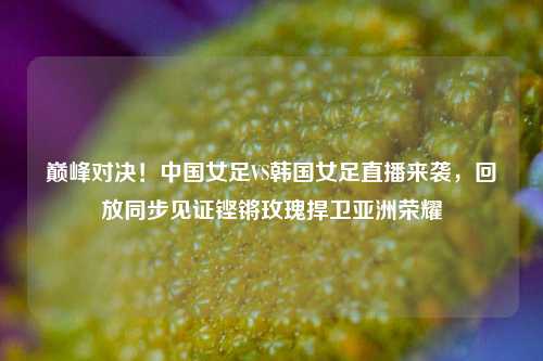 巅峰对决！中国女足VS韩国女足直播来袭，回放同步见证铿锵玫瑰捍卫亚洲荣耀