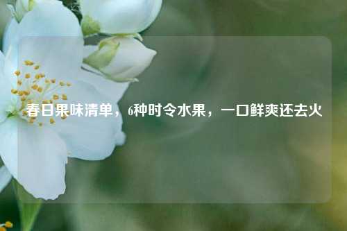 春日果味清单,6种时令水果,一口鲜爽还去火