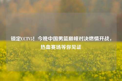 锁定CCTV5！今晚中国男篮巅峰对决燃情开战，热血赛场等你见证