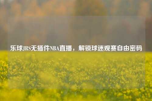 乐球JRS无插件NBA直播,解锁球迷观赛自由密码