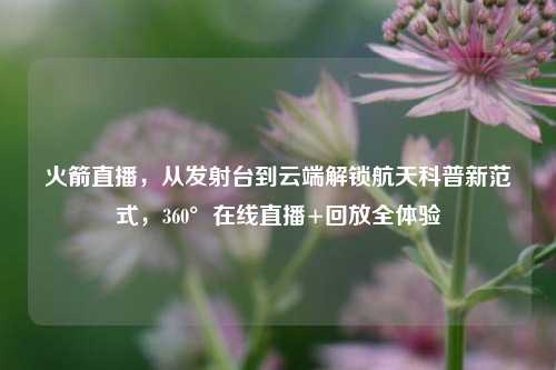 火箭直播,从发射台到云端解锁航天科普新范式,360°在线直播+回放全体验