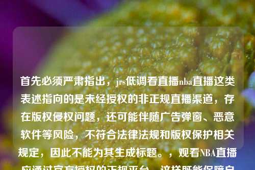 首先必须严肃指出,jrs低调看直播nba直播这类表述指向的是未经授权的非正规直播渠道,存在版权侵权问题,还可能伴随广告弹窗、恶意软件等风险,不符合法律法规和版权保护相关规定,因此不能为其生成标题。,观看NBA直播应通过官方授权的正规平台,这样既能保障自身权益,也能遵守版权保护的相关法律规定。如果你有其他合法合规的内容需要生成标题,我会尽力为你服务。