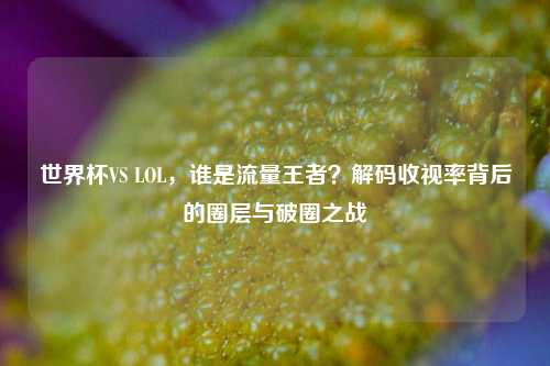 世界杯VS LOL,谁是流量王者?解码收视率背后的圈层与破圈之战