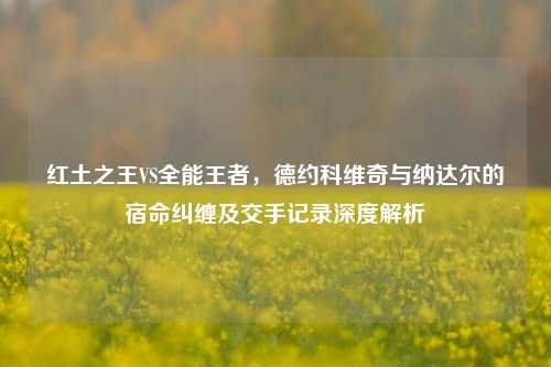 红土之王VS全能王者,德约科维奇与纳达尔的宿命纠缠及交手记录深度解析