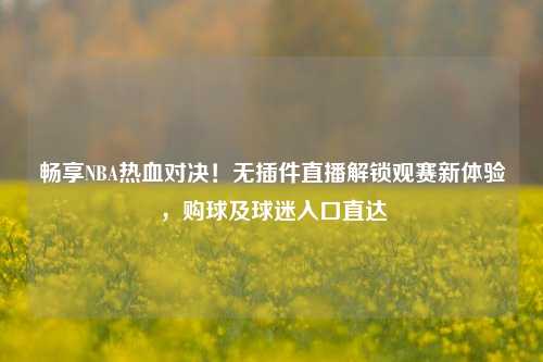 畅享NBA热血对决!无插件直播解锁观赛新体验,购球及球迷入口直达