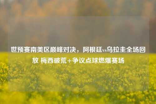 世预赛南美区巅峰对决,阿根廷vs乌拉圭全场回放 梅西破荒+争议点球燃爆赛场