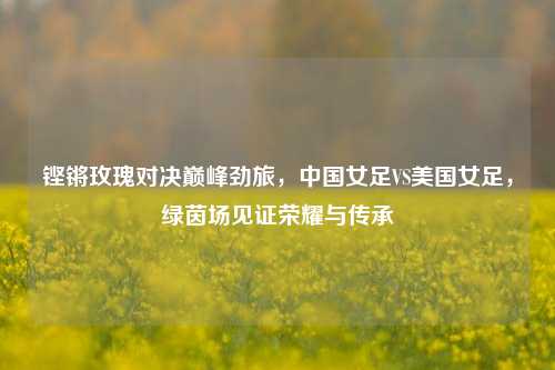 铿锵玫瑰对决巅峰劲旅，中国女足VS美国女足，绿茵场见证荣耀与传承