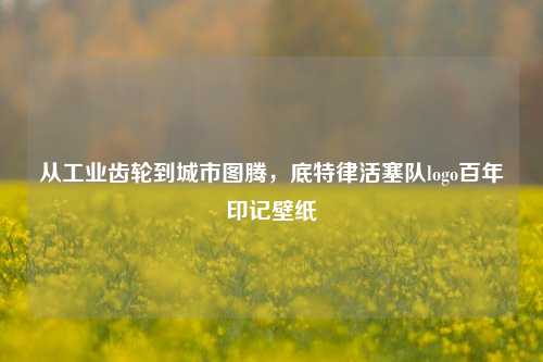 从工业齿轮到城市图腾,底特律活塞队logo百年印记壁纸