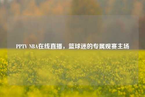 PPTV NBA在线直播,篮球迷的专属观赛主场