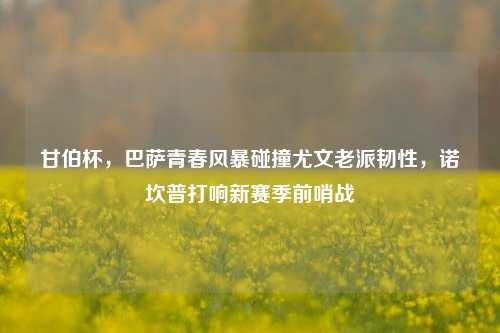甘伯杯,巴萨青春风暴碰撞尤文老派韧性,诺坎普打响新赛季前哨战